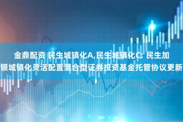 金鼎配资 民生城镇化A,民生城镇化C: 民生加银城镇化灵活配置混合型证券投资基金托管协议更新