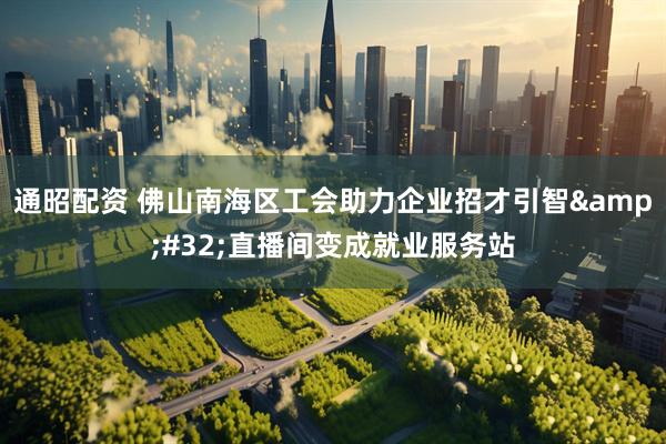 通昭配资 佛山南海区工会助力企业招才引智&#32;直播间变成就业服务站