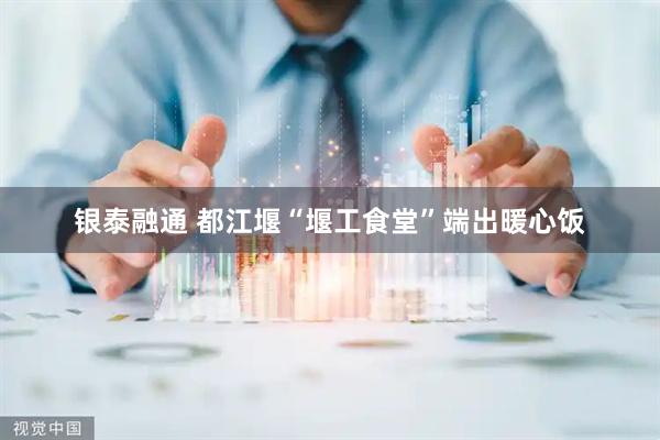 银泰融通 都江堰“堰工食堂”端出暖心饭