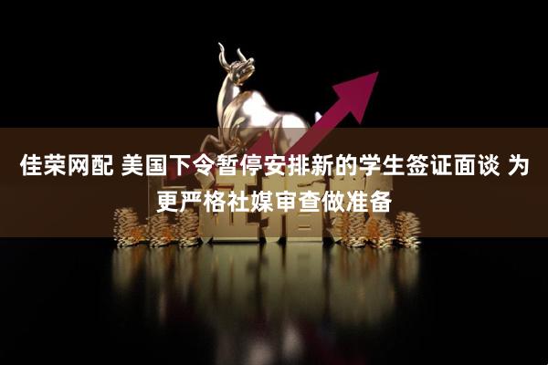 佳荣网配 美国下令暂停安排新的学生签证面谈 为更严格社媒审查做准备