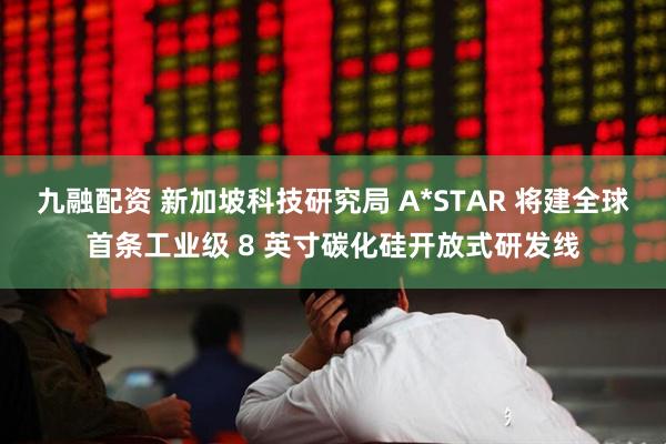九融配资 新加坡科技研究局 A*STAR 将建全球首条工业级 8 英寸碳化硅开放式研发线