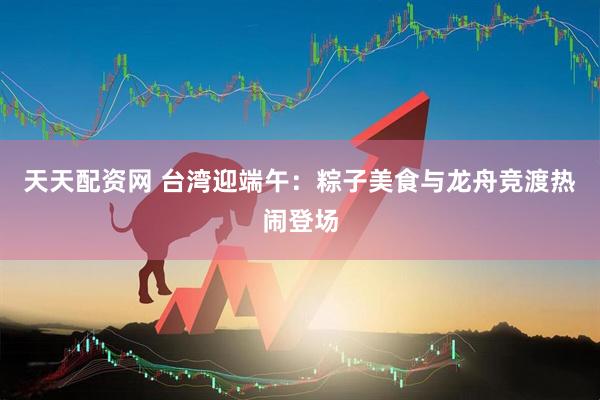 天天配资网 台湾迎端午：粽子美食与龙舟竞渡热闹登场