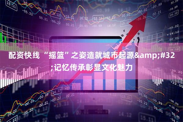 配资快线 “摇篮”之姿造就城市起源&#32;记忆传承彰显文化魅力