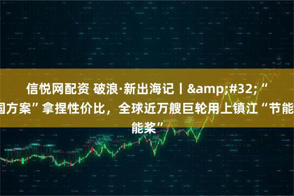 信悦网配资 破浪·新出海记丨&#32;“中国方案”拿捏性价比，全球近万艘巨轮用上镇江“节能桨”