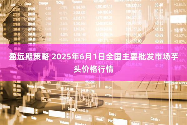 盈远期策略 2025年6月1日全国主要批发市场芋头价格行情