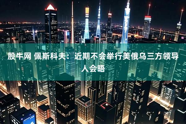 股牛网 佩斯科夫：近期不会举行美俄乌三方领导人会晤