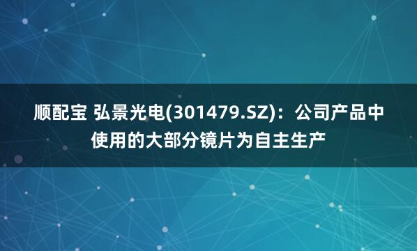 顺配宝 弘景光电(301479.SZ)：公司产品中使用的大部分镜片为自主生产