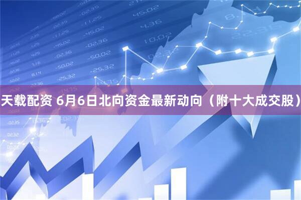 天载配资 6月6日北向资金最新动向（附十大成交股）
