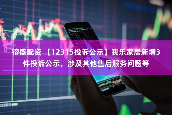 镕盛配资 【12315投诉公示】我乐家居新增3件投诉公示，涉及其他售后服务问题等