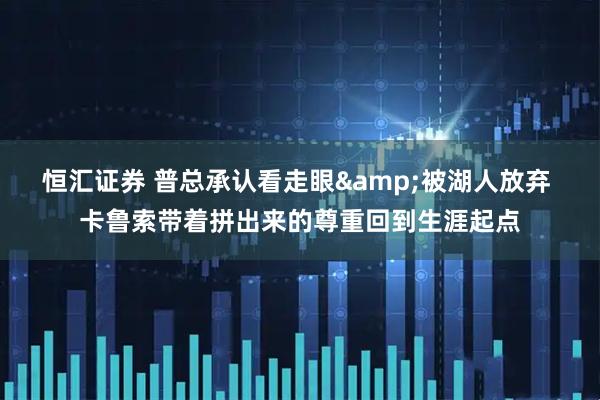 恒汇证券 普总承认看走眼&被湖人放弃 卡鲁索带着拼出来的尊重回到生涯起点