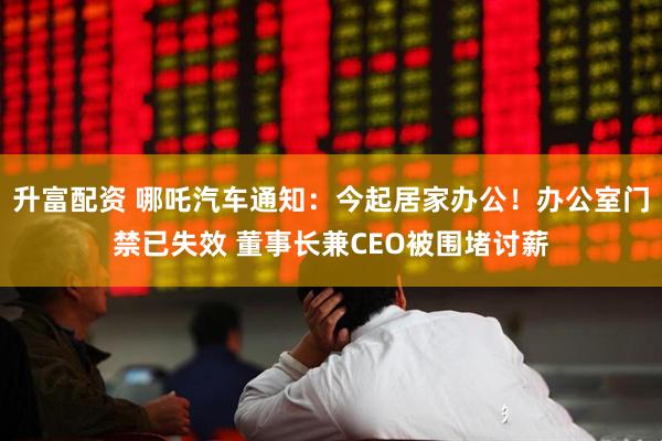 升富配资 哪吒汽车通知：今起居家办公！办公室门禁已失效 董事长兼CEO被围堵讨薪