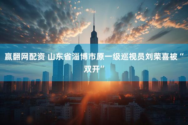 赢翻网配资 山东省淄博市原一级巡视员刘荣喜被“双开”