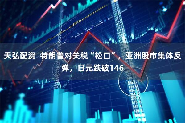 天弘配资  特朗普对关税“松口”，亚洲股市集体反弹，日元跌破146