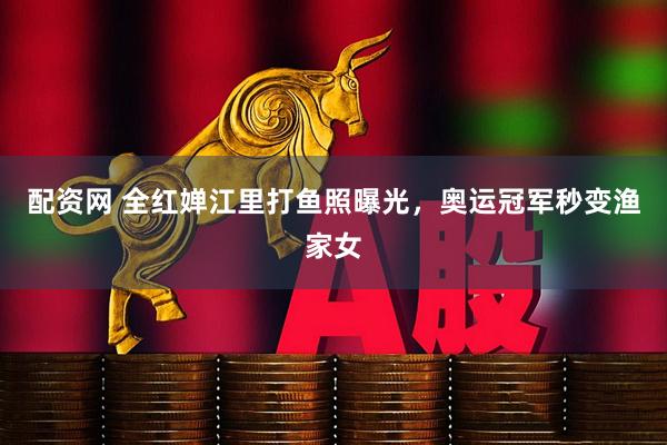 配资网 全红婵江里打鱼照曝光，奥运冠军秒变渔家女