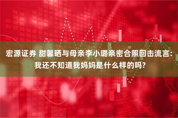 宏源证券 甜馨晒与母亲李小璐亲密合照回击流言: 我还不知道我妈妈是什么样的吗?