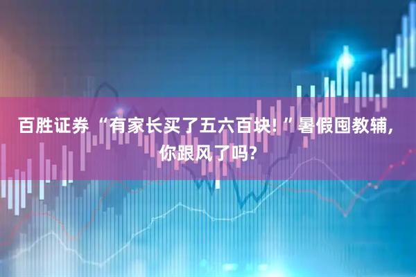 百胜证券 “有家长买了五六百块! ”暑假囤教辅, 你跟风了吗?