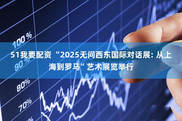 51我要配资 “2025无问西东国际对话展: 从上海到罗马”艺术展览举行