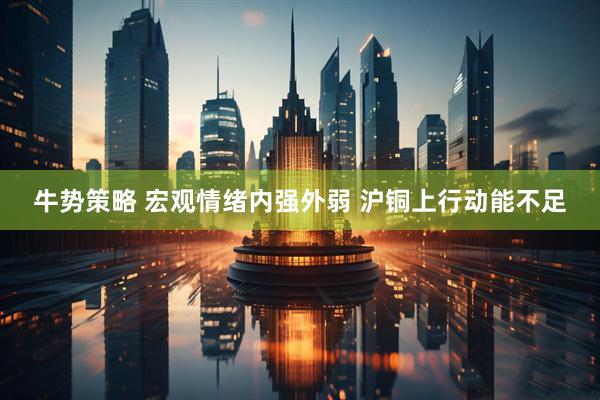 牛势策略 宏观情绪内强外弱 沪铜上行动能不足