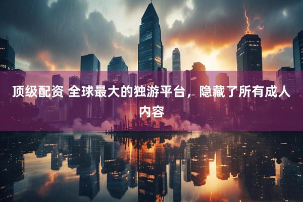 顶级配资 全球最大的独游平台，隐藏了所有成人内容