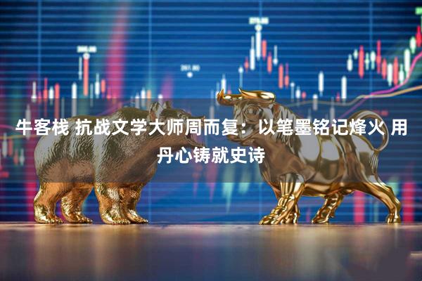 牛客栈 抗战文学大师周而复：以笔墨铭记烽火 用丹心铸就史诗