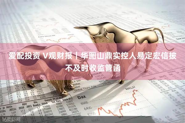 爱配投资 V观财报｜华图山鼎实控人易定宏信披不及时收监管函