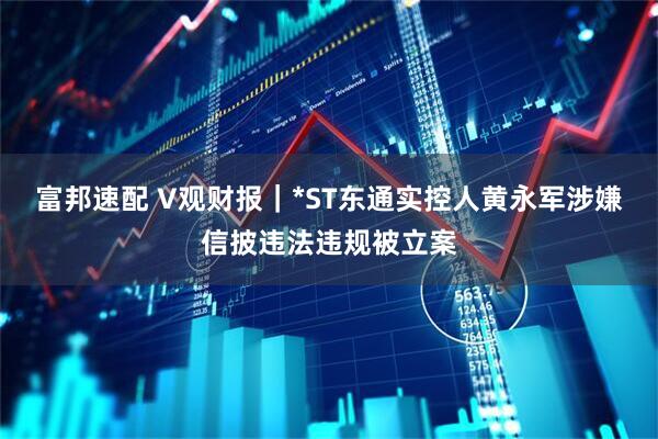 富邦速配 V观财报｜*ST东通实控人黄永军涉嫌信披违法违规被立案
