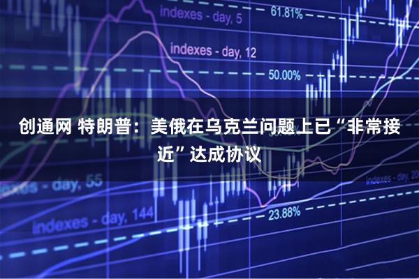 创通网 特朗普：美俄在乌克兰问题上已“非常接近”达成协议