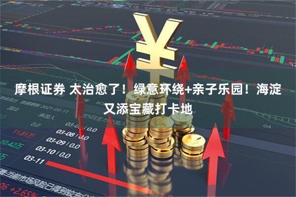 摩根证券 太治愈了！绿意环绕+亲子乐园！海淀又添宝藏打卡地