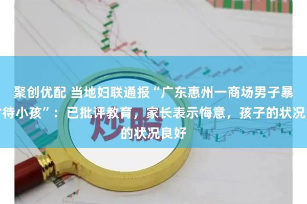 聚创优配 当地妇联通报“广东惠州一商场男子暴力对待小孩”：已批评教育，家长表示悔意，孩子的状况良好
