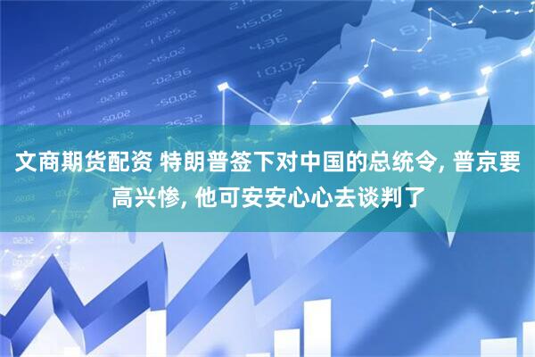 文商期货配资 特朗普签下对中国的总统令, 普京要高兴惨, 他可安安心心去谈判了