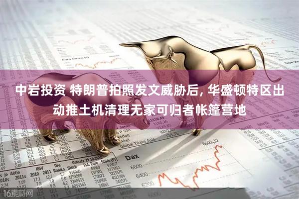 中岩投资 特朗普拍照发文威胁后, 华盛顿特区出动推土机清理无家可归者帐篷营地