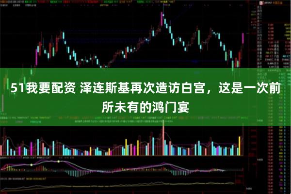 51我要配资 泽连斯基再次造访白宫，这是一次前所未有的鸿门宴