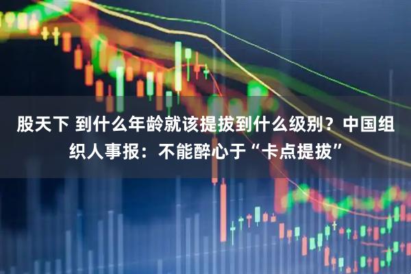 股天下 到什么年龄就该提拔到什么级别？中国组织人事报：不能醉心于“卡点提拔”
