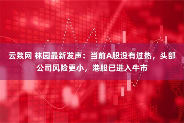 云燚网 林园最新发声：当前A股没有过热，头部公司风险更小，港股已进入牛市