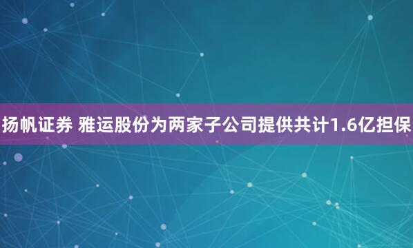 扬帆证券 雅运股份为两家子公司提供共计1.6亿担保