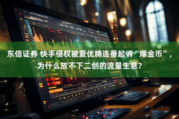 东信证券 快手侵权被爱优腾连番起诉“爆金币”，为什么放不下二创的流量生意？
