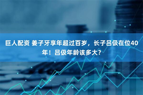 巨人配资 姜子牙享年超过百岁，长子吕伋在位40年！吕伋年龄该多大？