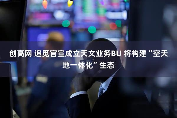 创高网 追觅官宣成立天文业务BU 将构建“空天地一体化”生态