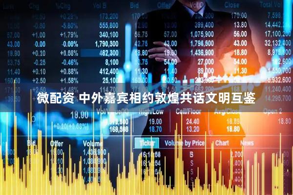 微配资 中外嘉宾相约敦煌共话文明互鉴