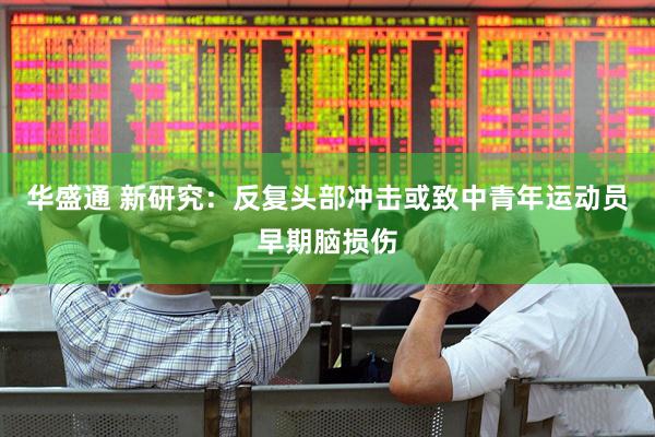 华盛通 新研究：反复头部冲击或致中青年运动员早期脑损伤