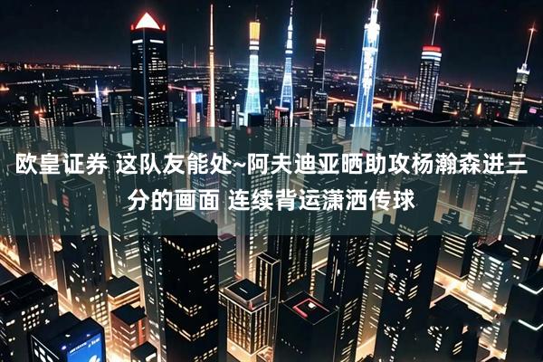 欧皇证券 这队友能处~阿夫迪亚晒助攻杨瀚森进三分的画面 连续背运潇洒传球