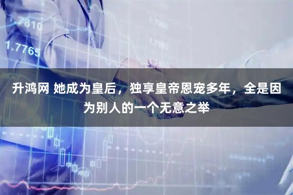 升鸿网 她成为皇后，独享皇帝恩宠多年，全是因为别人的一个无意之举