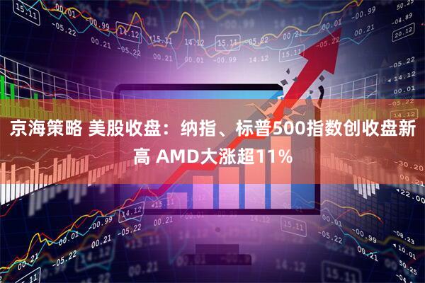 京海策略 美股收盘：纳指、标普500指数创收盘新高 AMD大涨超11%