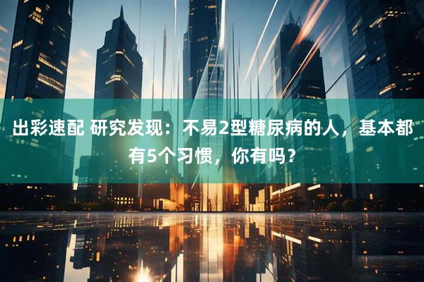 出彩速配 研究发现：不易2型糖尿病的人，基本都有5个习惯，你有吗？